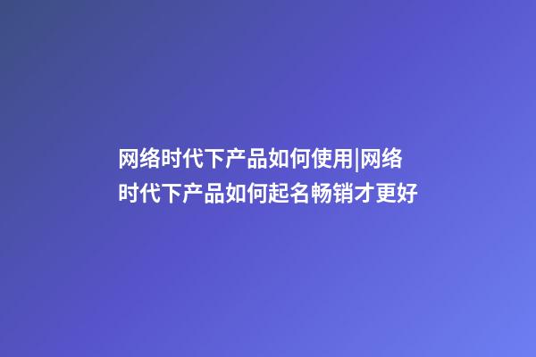 网络时代下产品如何使用|网络时代下产品如何起名畅销才更好-第1张-公司起名-玄机派